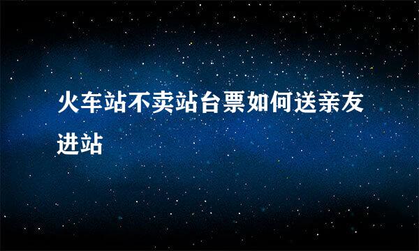 火车站不卖站台票如何送亲友进站
