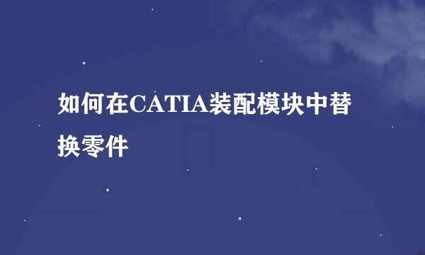 如何在CATIA装配模块中替换零件