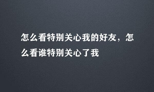 怎么看特别关心我的好友，怎么看谁特别关心了我
