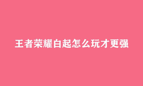 王者荣耀白起怎么玩才更强