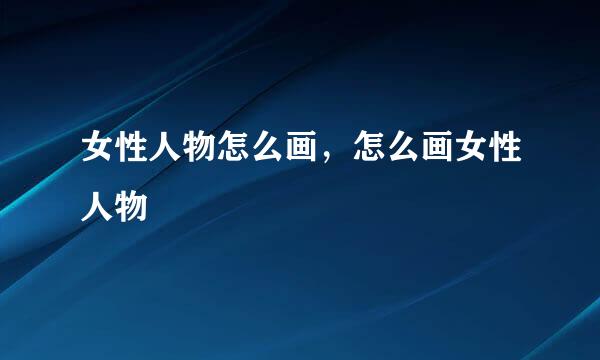 女性人物怎么画，怎么画女性人物