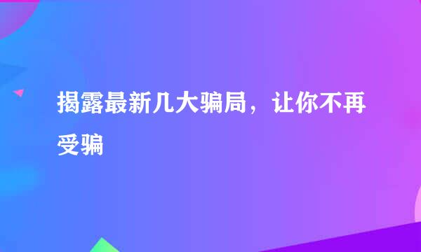 揭露最新几大骗局，让你不再受骗