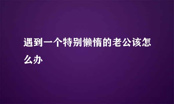 遇到一个特别懒惰的老公该怎么办