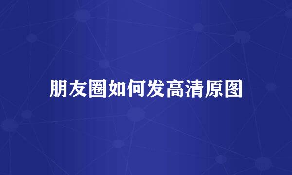 朋友圈如何发高清原图