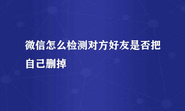 微信怎么检测对方好友是否把自己删掉