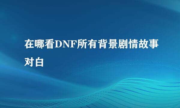 在哪看DNF所有背景剧情故事对白