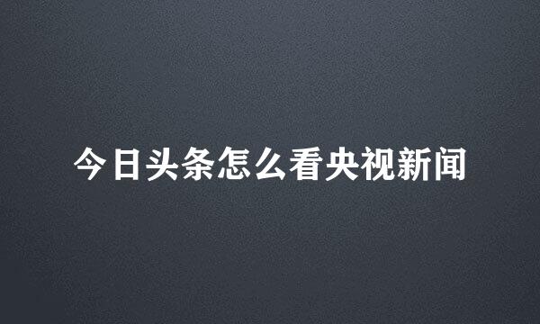 今日头条怎么看央视新闻