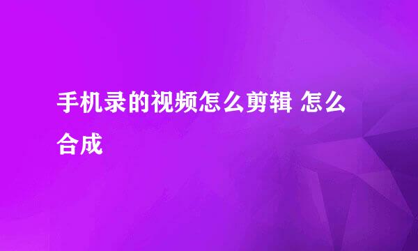 手机录的视频怎么剪辑 怎么合成