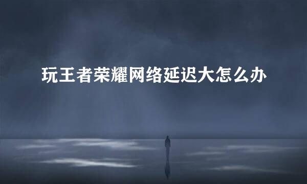 玩王者荣耀网络延迟大怎么办