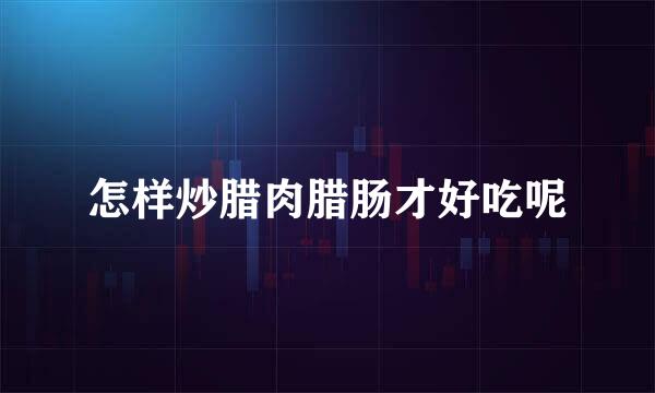 怎样炒腊肉腊肠才好吃呢