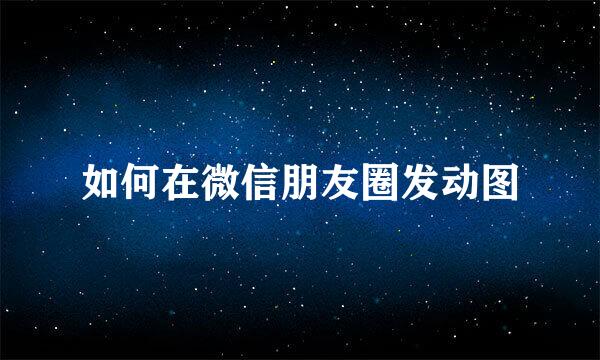 如何在微信朋友圈发动图