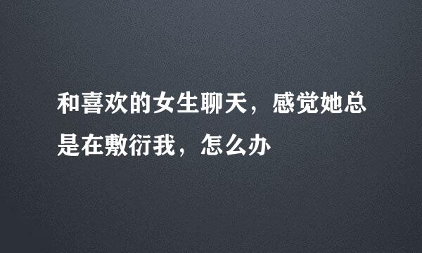 和喜欢的女生聊天，感觉她总是在敷衍我，怎么办