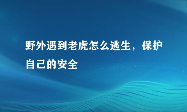 野外遇到老虎怎么逃生，保护自己的安全
