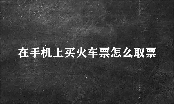 在手机上买火车票怎么取票