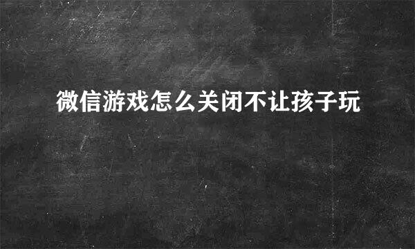 微信游戏怎么关闭不让孩子玩