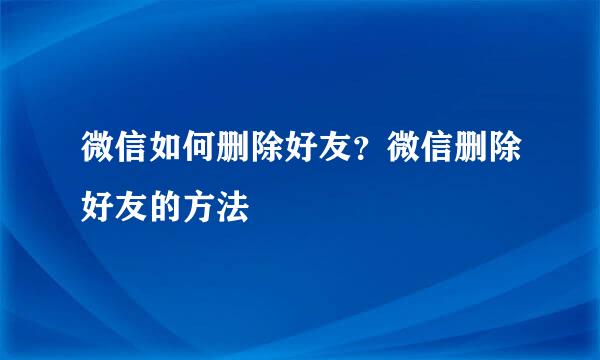 微信如何删除好友？微信删除好友的方法
