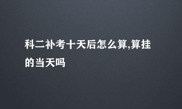 科二补考十天后怎么算,算挂的当天吗