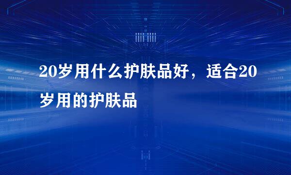 20岁用什么护肤品好，适合20岁用的护肤品