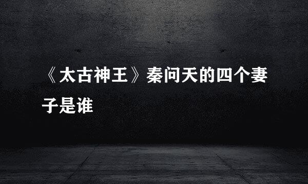 《太古神王》秦问天的四个妻子是谁