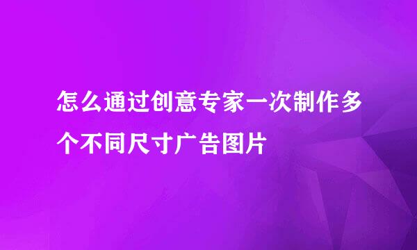怎么通过创意专家一次制作多个不同尺寸广告图片