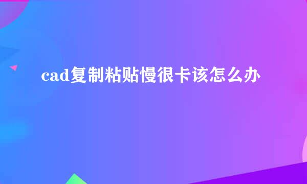 cad复制粘贴慢很卡该怎么办