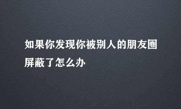如果你发现你被别人的朋友圈屏蔽了怎么办
