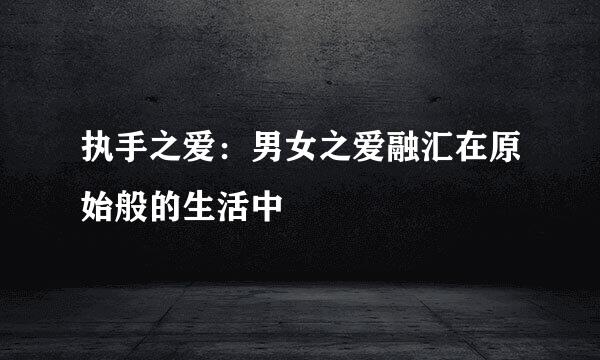 执手之爱：男女之爱融汇在原始般的生活中