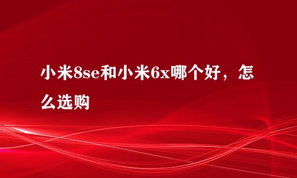 小米8se和小米6x哪个好，怎么选购