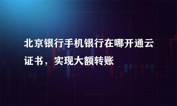 北京银行手机银行在哪开通云证书，实现大额转账