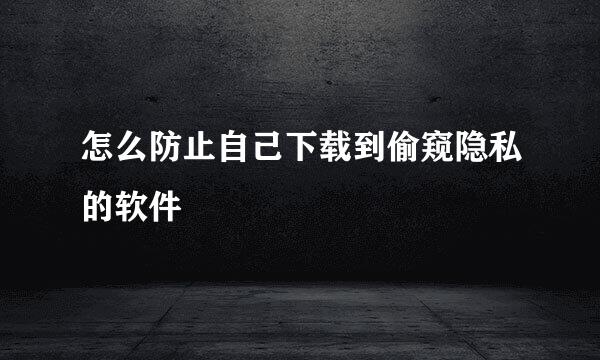 怎么防止自己下载到偷窥隐私的软件