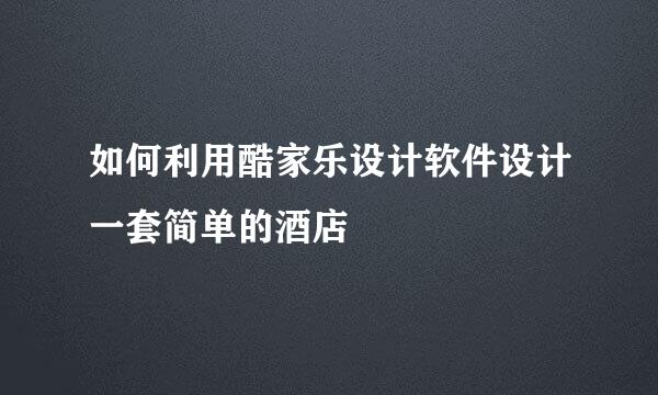 如何利用酷家乐设计软件设计一套简单的酒店