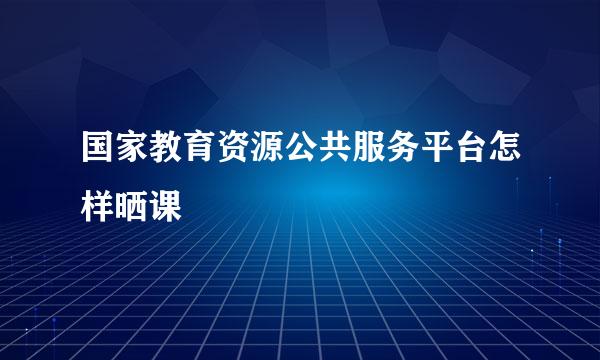 国家教育资源公共服务平台怎样晒课