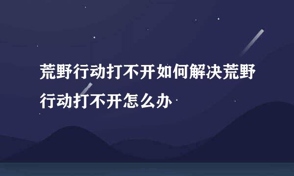 荒野行动打不开如何解决荒野行动打不开怎么办