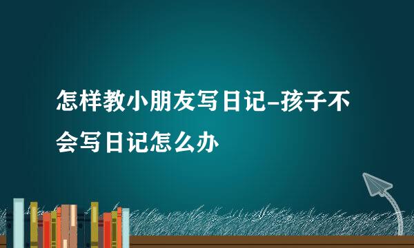 怎样教小朋友写日记-孩子不会写日记怎么办