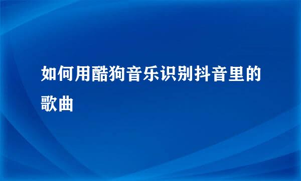 如何用酷狗音乐识别抖音里的歌曲