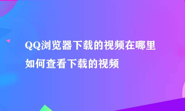 QQ浏览器下载的视频在哪里 如何查看下载的视频