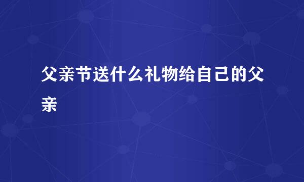 父亲节送什么礼物给自己的父亲