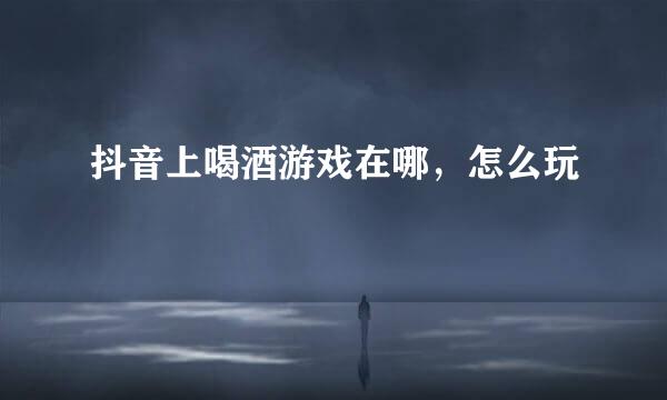 抖音上喝酒游戏在哪，怎么玩