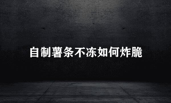 自制薯条不冻如何炸脆