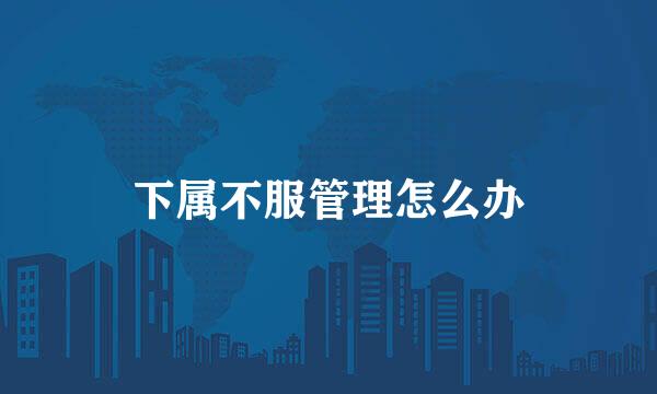 下属不服管理怎么办