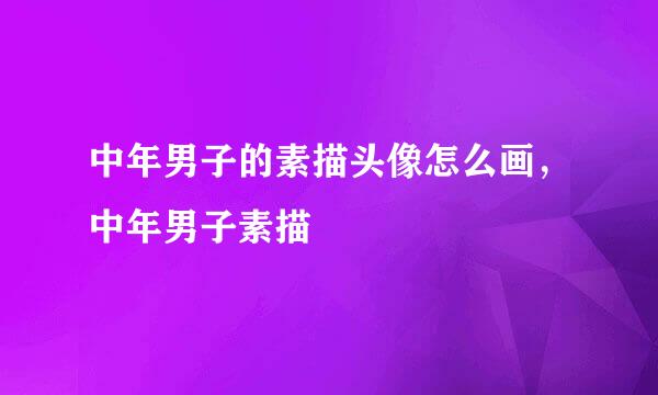 中年男子的素描头像怎么画，中年男子素描