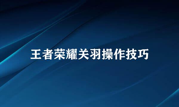 王者荣耀关羽操作技巧