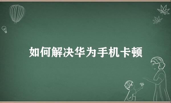 如何解决华为手机卡顿