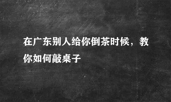 在广东别人给你倒茶时候，教你如何敲桌子