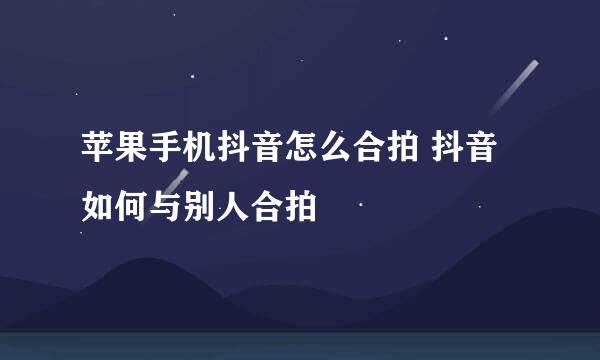 苹果手机抖音怎么合拍 抖音如何与别人合拍