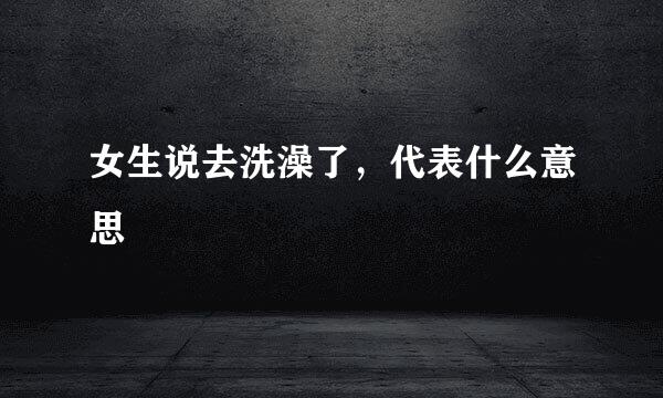 女生说去洗澡了，代表什么意思