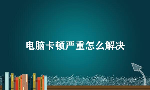 电脑卡顿严重怎么解决