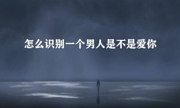 怎么识别一个男人是不是爱你