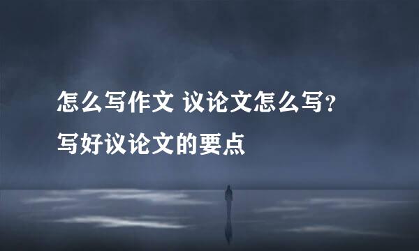 怎么写作文 议论文怎么写？写好议论文的要点