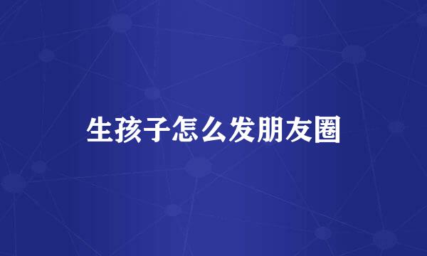 生孩子怎么发朋友圈